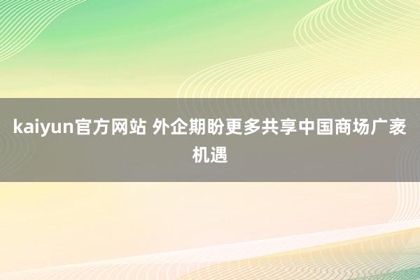 kaiyun官方网站 外企期盼更多共享中国商场广袤机遇