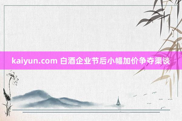 kaiyun.com 白酒企业节后小幅加价争夺渠谈