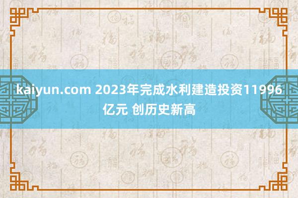 kaiyun.com 2023年完成水利建造投资11996亿元 创历史新高