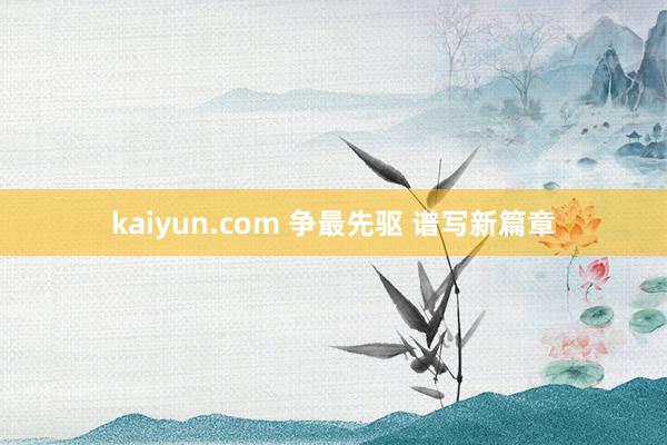 kaiyun.com 争最先驱 谱写新篇章