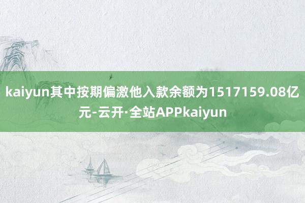 kaiyun其中按期偏激他入款余额为1517159.08亿元-云开·全站APPkaiyun