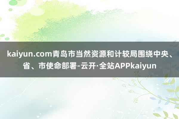 kaiyun.com青岛市当然资源和计较局围绕中央、省、市使命部署-云开·全站APPkaiyun