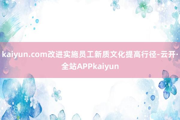 kaiyun.com改进实施员工新质文化提高行径-云开·全站APPkaiyun