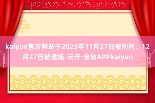 kaiyun官方网站于2023年11月27日被刑拘、12月27日被逮捕-云开·全站APPkaiyun