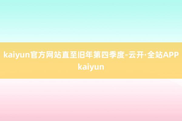 kaiyun官方网站　　直至旧年第四季度-云开·全站APPkaiyun