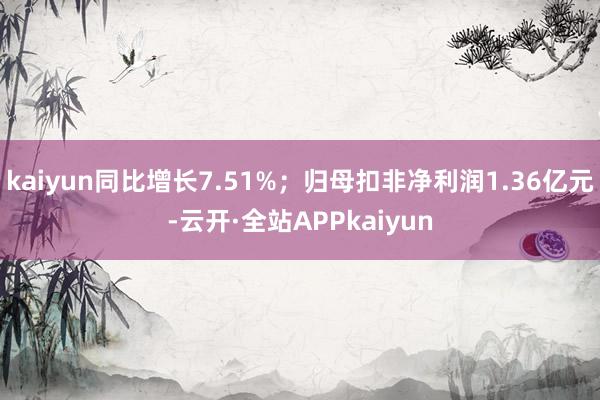 kaiyun同比增长7.51%；归母扣非净利润1.36亿元-云开·全站APPkaiyun