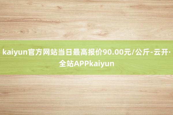 kaiyun官方网站当日最高报价90.00元/公斤-云开·全站APPkaiyun