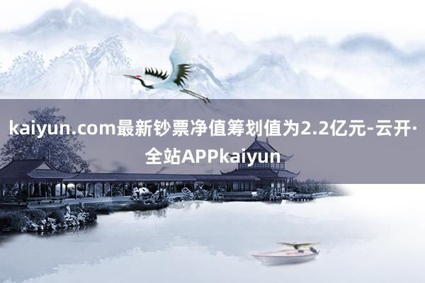 kaiyun.com最新钞票净值筹划值为2.2亿元-云开·全站APPkaiyun