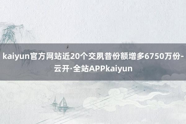 kaiyun官方网站近20个交夙昔份额增多6750万份-云开·全站APPkaiyun