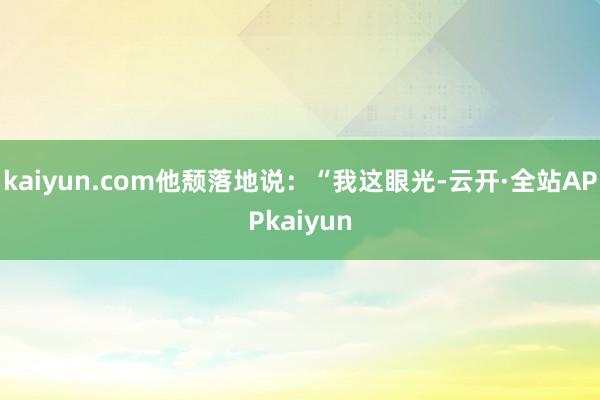 kaiyun.com他颓落地说：“我这眼光-云开·全站APPkaiyun