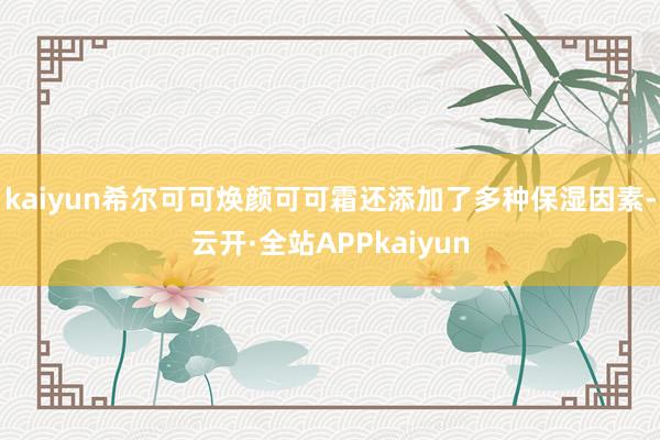 kaiyun希尔可可焕颜可可霜还添加了多种保湿因素-云开·全站APPkaiyun