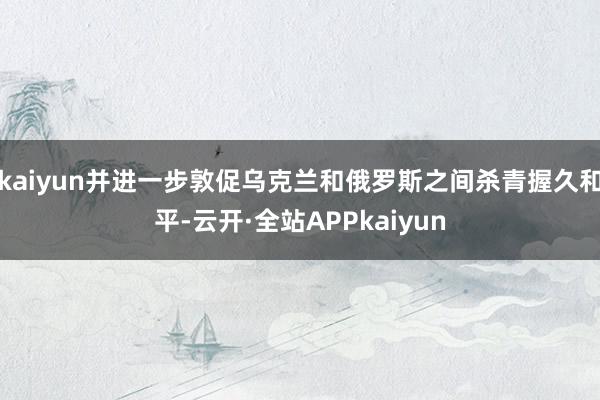 kaiyun并进一步敦促乌克兰和俄罗斯之间杀青握久和平-云开·全站APPkaiyun