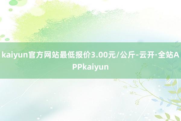 kaiyun官方网站最低报价3.00元/公斤-云开·全站APPkaiyun