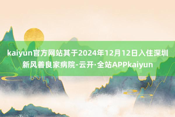 kaiyun官方网站其于2024年12月12日入住深圳新风善良家病院-云开·全站APPkaiyun