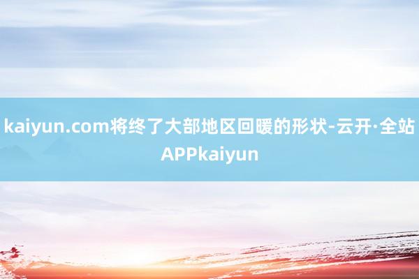 kaiyun.com将终了大部地区回暖的形状-云开·全站APPkaiyun