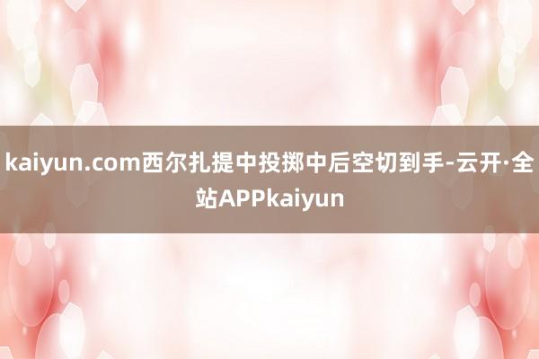 kaiyun.com西尔扎提中投掷中后空切到手-云开·全站APPkaiyun
