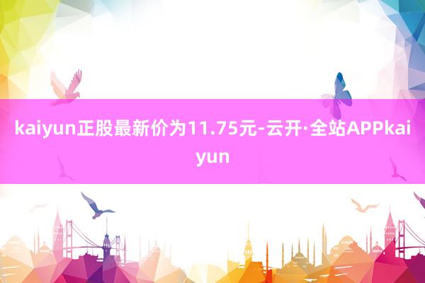 kaiyun正股最新价为11.75元-云开·全站APPkaiyun