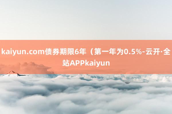 kaiyun.com债券期限6年（第一年为0.5%-云开·全站APPkaiyun