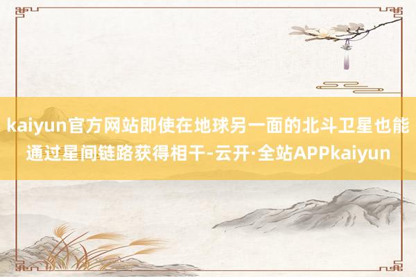 kaiyun官方网站即使在地球另一面的北斗卫星也能通过星间链路获得相干-云开·全站APPkaiyun