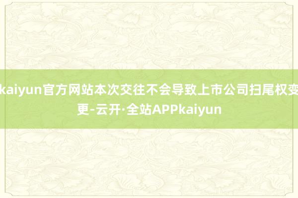 kaiyun官方网站本次交往不会导致上市公司扫尾权变更-云开·全站APPkaiyun