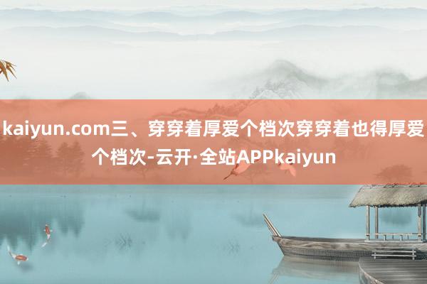 kaiyun.com三、穿穿着厚爱个档次穿穿着也得厚爱个档次-云开·全站APPkaiyun