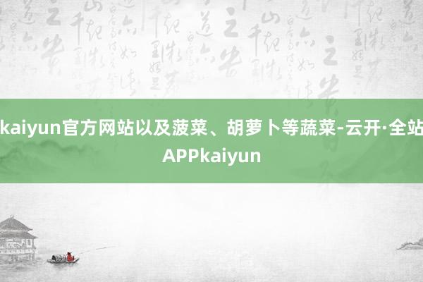 kaiyun官方网站以及菠菜、胡萝卜等蔬菜-云开·全站APPkaiyun