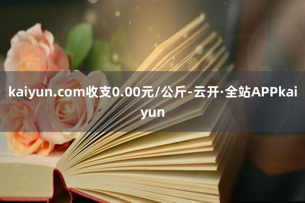 kaiyun.com收支0.00元/公斤-云开·全站APPkaiyun