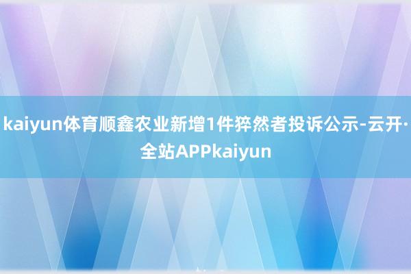 kaiyun体育顺鑫农业新增1件猝然者投诉公示-云开·全站APPkaiyun