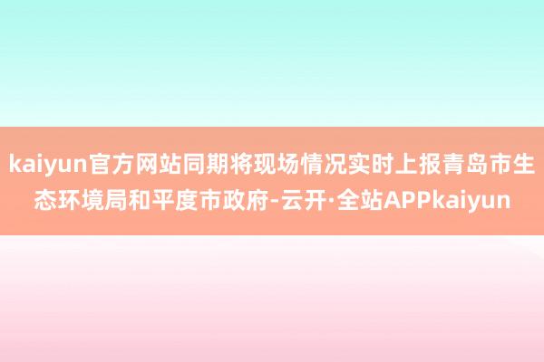 kaiyun官方网站同期将现场情况实时上报青岛市生态环境局和平度市政府-云开·全站APPkaiyun