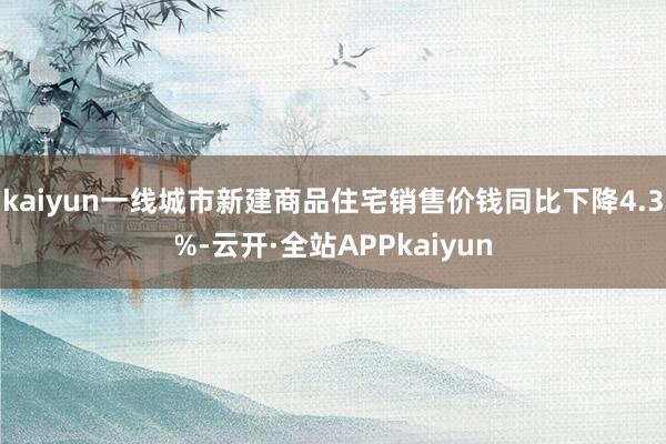 kaiyun一线城市新建商品住宅销售价钱同比下降4.3%-云开·全站APPkaiyun