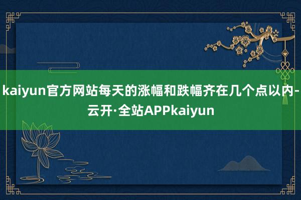 kaiyun官方网站每天的涨幅和跌幅齐在几个点以内-云开·全站APPkaiyun