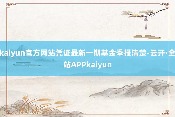 kaiyun官方网站凭证最新一期基金季报清楚-云开·全站APPkaiyun