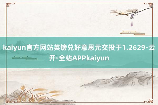kaiyun官方网站英镑兑好意思元交投于1.2629-云开·全站APPkaiyun