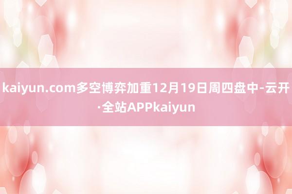 kaiyun.com多空博弈加重12月19日周四盘中-云开·全站APPkaiyun