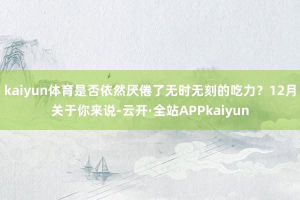kaiyun体育是否依然厌倦了无时无刻的吃力？12月关于你来说-云开·全站APPkaiyun