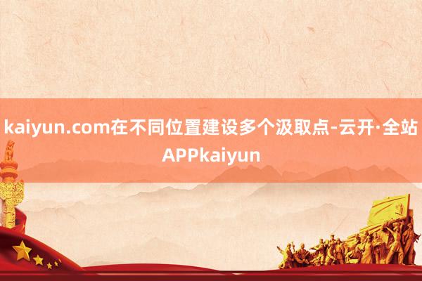 kaiyun.com在不同位置建设多个汲取点-云开·全站APPkaiyun