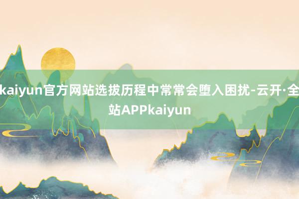 kaiyun官方网站选拔历程中常常会堕入困扰-云开·全站APPkaiyun