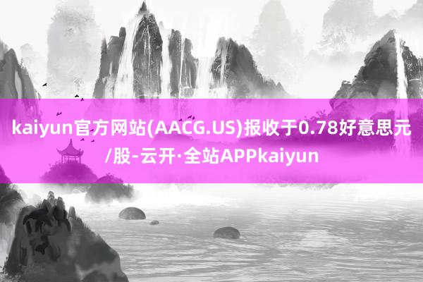 kaiyun官方网站(AACG.US)报收于0.78好意思元/股-云开·全站APPkaiyun