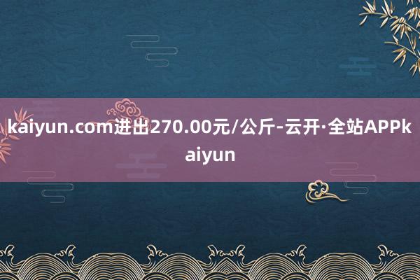 kaiyun.com进出270.00元/公斤-云开·全站APPkaiyun