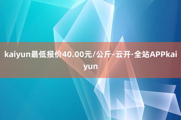 kaiyun最低报价40.00元/公斤-云开·全站APPkaiyun