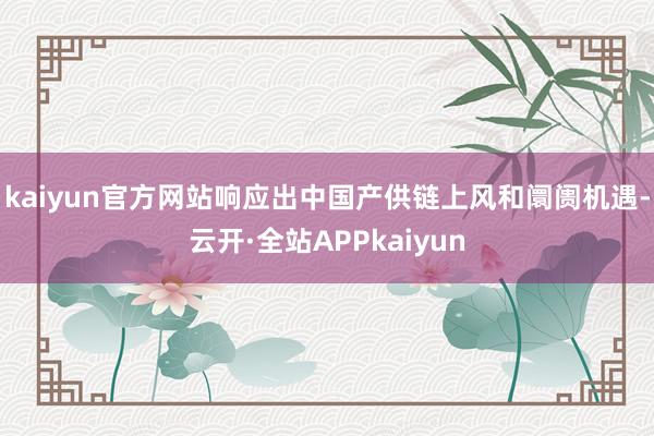 kaiyun官方网站响应出中国产供链上风和阛阓机遇-云开·全站APPkaiyun