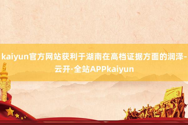 kaiyun官方网站获利于湖南在高档证据方面的润泽-云开·全站APPkaiyun