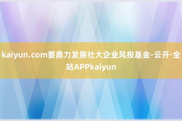 kaiyun.com要鼎力发展壮大企业风投基金-云开·全站APPkaiyun