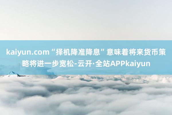 kaiyun.com　　“择机降准降息”意味着将来货币策略将进一步宽松-云开·全站APPkaiyun