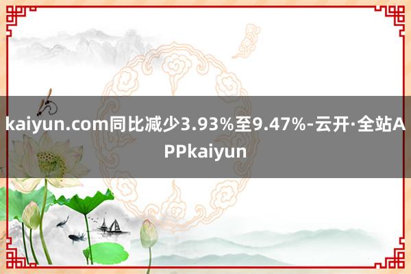 kaiyun.com同比减少3.93%至9.47%-云开·全站APPkaiyun