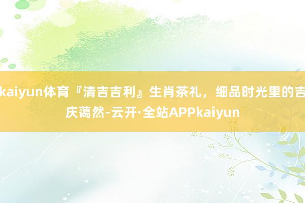 kaiyun体育『清吉吉利』生肖茶礼，细品时光里的吉庆蔼然-云开·全站APPkaiyun