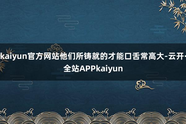 kaiyun官方网站他们所铸就的才能口舌常高大-云开·全站APPkaiyun