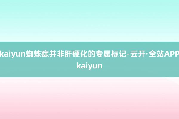 kaiyun蜘蛛痣并非肝硬化的专属标记-云开·全站APPkaiyun