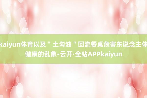 kaiyun体育以及＂土沟油＂回流餐桌危害东说念主体健康的乱象-云开·全站APPkaiyun
