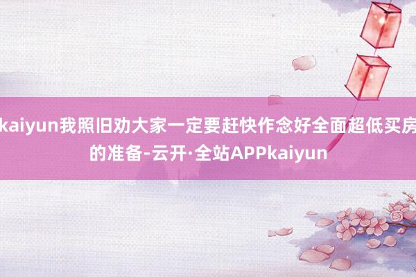 kaiyun我照旧劝大家一定要赶快作念好全面超低买房的准备-云开·全站APPkaiyun